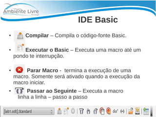 IDE Basic 
● Compilar – Compila o código-fonte Basic. 
● Executar o Basic – Executa uma macro até um 
pondo te interrupção. 
● Parar Macro - termina a execução de uma 
macro. Somente será ativado quando a execução da 
macro iniciar. 
● Passar ao Seguinte – Executa a macro 
linha a linha – passo a passo 
 