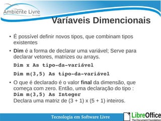 Varíaveis Dimencionais 
● É possível definir novos tipos, que combinam tipos 
existentes 
● Dim é a forma de declarar uma variável; Serve para 
declarar vetores, matrizes ou arrays. 
Dim x As tipo­da­variável 
Dim m(3,5) As tipo­da­variável 
● O que é declarado é o valor final da dimensão, que 
começa com zero. Então, uma declaração do tipo : 
Dim m(3,5) As Integer 
Declara uma matriz de (3 + 1) x (5 + 1) inteiros. 
 