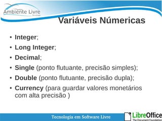 Variáveis Númericas 
● Integer; 
● Long Integer; 
● Decimal; 
● Single (ponto flutuante, precisão simples); 
● Double (ponto flutuante, precisão dupla); 
● Currency (para guardar valores monetários 
com alta precisão ) 
 