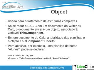 Object 
● Usado para o tratamento de estruturas complexas. 
● Ao se rodar o BASIC em um documento do Writer ou 
Calc, o documento em si é um objeto, associado à 
variável ThisComponent. 
● Em um documento do Calc, a totalidade das planilhas é 
o objeto ThisComponent.Sheets. 
● Para acessar, por exemplo, uma planilha de nome 
"Alunos", pode-se declarar: 
Dim alunos As Object 
alunos = ThisComponent.Sheets.GetByName("Alunos") 
 