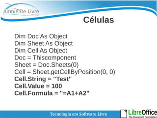 Células 
Dim Doc As Object 
Dim Sheet As Object 
Dim Cell As Object 
Doc = Thiscomponent 
Sheet = Doc.Sheets(0) 
Cell = Sheet.getCellByPosition(0, 0) 
Cell.String = "Test" 
Cell.Value = 100 
Cell.Formula = "=A1+A2" 
 