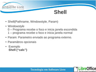 Shell 
● Shell(Pathname, Windowstyle, Param) 
● Windowstyle 
0 – Programa recebe o foco e inicia janela escondida 
1 – programa recebe o foco e inicia janela normal 
● Param: Parametro enviado ao programa externo. 
● Paramâtros opcionais 
● Exemplo 
Shell (“calc”) 
 