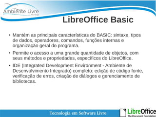 LibreOffice Basic 
● Mantém as principais características do BASIC: sintaxe, tipos 
de dados, operadores, comandos, funções internas e 
organização geral do programa. 
● Permite o acesso a uma grande quantidade de objetos, com 
seus métodos e propriedades, específicos do LibreOffice. 
● IDE (Integrated Development Environment - Ambiente de 
Desenvolvimento Integrado) completo: edição de código fonte, 
verificação de erros, criação de diálogos e gerenciamento de 
bibliotecas. 
 