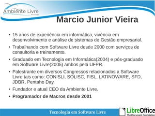 Marcio Junior Vieira 
● 15 anos de experiência em informática, vivência em 
desenvolvimento e análise de sistemas de Gestão empresarial. 
● Trabalhando com Software Livre desde 2000 com serviços de 
consultoria e treinamento. 
● Graduado em Tecnologia em Informática(2004) e pós-graduado 
em Software Livre(2005) ambos pela UFPR. 
● Palestrante em diversos Congressos relacionados a Software 
Livre tais como: CONISLI, SOLISC, FISL, LATINOWARE, SFD, 
JDBR, Pentaho Day. 
● Fundador e atual CEO da Ambiente Livre. 
● Programador de Macros desde 2001 
 
