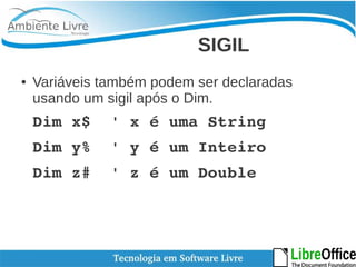 SIGIL 
● Variáveis também podem ser declaradas 
usando um sigil após o Dim. 
Dim x$ ' x é uma String 
Dim y% ' y é um Inteiro 
Dim z# ' z é um Double 
 