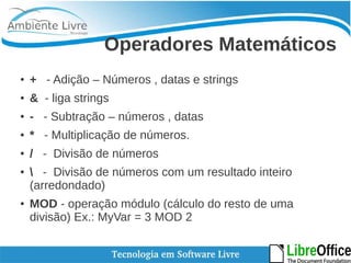 Operadores Matemáticos 
● + - Adição – Números , datas e strings 
● & - liga strings 
● - - Subtração – números , datas 
● * - Multiplicação de números. 
● / - Divisão de números 
●  - Divisão de números com um resultado inteiro 
(arredondado) 
● MOD - operação módulo (cálculo do resto de uma 
divisão) Ex.: MyVar = 3 MOD 2 
 