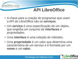API LibreOffice 
● A chave para a criação de programas que usam 
a API do LibreOffice são os serviços. 
● Um serviço é uma especificação de um objeto, 
que engloba um conjunto de interfaces e 
propriedades. 
● Uma interface é uma coleção de métodos. 
● Uma propriedade é um valor que determina uma 
característica de um serviço e é formada por um 
nome e um valor. 
 