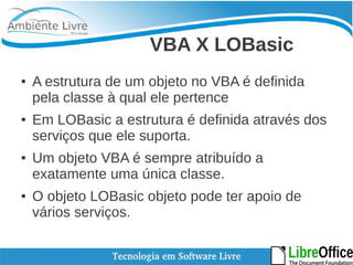 VBA X LOBasic 
● A estrutura de um objeto no VBA é definida 
pela classe à qual ele pertence 
● Em LOBasic a estrutura é definida através dos 
serviços que ele suporta. 
● Um objeto VBA é sempre atribuído a 
exatamente uma única classe. 
● O objeto LOBasic objeto pode ter apoio de 
vários serviços. 
 