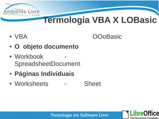 Termologia VBA X LOBasic 
● VBA OOoBasic 
● O objeto documento 
● Workbook - 
SpreadsheetDocument 
● Páginas Individuais 
● Worksheets - Sheet 
 
