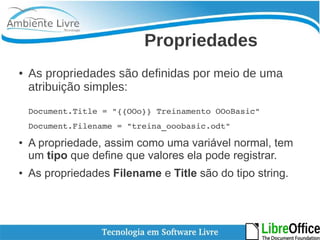 Propriedades 
● As propriedades são definidas por meio de uma 
atribuição simples: 
Document.Title = "{{OOo}} Treinamento OOoBasic" 
Document.Filename = "treina_ooobasic.odt" 
● A propriedade, assim como uma variável normal, tem 
um tipo que define que valores ela pode registrar. 
● As propriedades Filename e Title são do tipo string. 
 