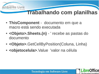 Trabalhando com planilhas 
● ThisComponent - documento em que a 
macro está sendo executada 
● <Objeto>.Sheets.(n) - ' recebe as pastas do 
documento 
● <Objeto>.GetCellByPosition(Coluna, Linha) 
● <objetocelula>.Value 'valor na célula 
 