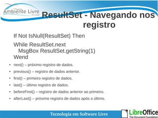 ResultSet - Navegando nos 
registro 
If Not IsNull(ResultSet) Then 
While ResultSet.next 
MsgBox ResultSet.getString(1) 
Wend 
● next() – próximo registro de dados. 
● previous() – registro de dados anterior. 
● first() – primeiro registro de dados. 
● last() – último registro de dados. 
● beforeFirst() – registro de dados anterior ao primeiro. 
● afterLast() – próximo registro de dados após o último. 
 