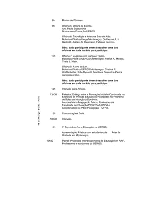 8h    Mostra de Pôsteres.

                                 9h    Oficina 5: Oficina de Escrita.
                                       Ana Paula Stalscmindt
                                       Doutora em Educação UFRGS.

                                       Oficina 6: Tecnologia e Artes na Sala de Aula.
                                       Bolsistas Pibid da Uergs/Montenegro: Guilherme A. S.
                                       Garibotti, Adriano S. Kleemann, Fabiano Gummo.

                                       Obs.: cada participante deverá escolher uma das
                                       oficinas em cada horário para participar.

                                10h    Oficina 7: Jogando com Dança e Teatro.
                                       Bolsistas Pibid da UERGS/Montenegro: Patrick A. Moraes,
                                       Thais B. Klein.

                                       Oficina 8: A Arte de Ler.
                                       Bolsistas Pibid da UERGS/Montenegro: Cristina R.
                                       Wolffenbüttel, Sofia Dessotti, Mariliane Dessotti e Patrick
                                       da Costa e Silva.

                                       Obs.: cada participante deverá escolher uma das
                                       oficinas em cada horário para participar.

                                12h    Intervalo para Almoço.

                               13h30   Palestra: Diálogo entre a Formação Inicial e Continuada no
                                       Exercício de Práticas Educativas Realizadas no Programa
15 de Março: Sexta - Feira




                                       de Bolsa de Iniciação à Docência.
                                       Lourdes Maria Bragagnolo Frison, Professora da
                                       Faculdade de Educação/PPGE/FAE/UFPel e
                                       Coordenadora do Pibid Pedagogia – UFPel.

                                15h    Comunicações Orais.

                               18h30   Intervalo.


                                19h    3º Seminário Arte e Educação na UERGS.

                                       Apresentação Artística com estudantes de        Artes da
                                       Unidade em Montenegro.

                             19h30     Painel “Processos Interdisciplinares de Educação em Arte”.
                                       Professores e estudantes da UERGS.
 