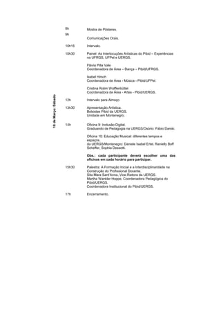 8h      Mostra de Pôsteres.
                      9h
                              Comunicações Orais.

                      10h15   Intervalo.

                      10h30   Painel: As Interlocuções Artísticas do Pibid – Experiências
                              na UFRGS, UFPel e UERGS.

                              Flávia Pilla Vale
                              Coordenadora de Área – Dança – Pibid/UFRGS.

                              Isabel Hirsch
                              Coordenadora de Área - Música - Pibid/UFPel.

                              Cristina Rolim Wolffenbüttel
                              Coordenadora de Área - Artes - Pibid/UERGS.
16 de Março: Sábado




                      12h     Intervalo para Almoço

                      13h30   Apresentação Artística.
                              Bolsistas Pibid da UERGS.
                              Unidade em Montenegro.

                      14h     Oficina 9: Inclusão Digital.
                              Graduando de Pedagogia na UERGS/Osório: Fábio Darski.

                              Oficina 10: Educação Musical: diferentes tempos e
                              espaços.
                              da UERGS/Montenegro: Daniele Isabel Ertel, Ranielly Boff
                              Scheffer, Sophia Dessotti.

                              Obs.: cada participante deverá escolher uma das
                              oficinas em cada horário para participar.

                      15h30   Palestra: A Formação Inicial e a Interdisciplinaridade na
                              Construção do Profissional Docente.
                              Sita Mara Sant’Anna, Vice-Reitora da UERGS.
                              Martha Wankler Hoppe, Coordenadora Pedagógica do
                              Pibid/UERGS.
                              Coordenadora Institucional do Pibid/UERGS.

                      17h     Encerramento.
 