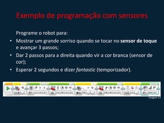Exemplo de programação com sensores
Programe o robot para:
• Mostrar um grande sorriso quando se tocar no sensor de toque
e avançar 3 passos;
• Dar 2 passos para a direita quando vir a cor branca (sensor de
cor);
• Esperar 2 segundos e dizer fantastic (temporizador).
Imagem 12
 