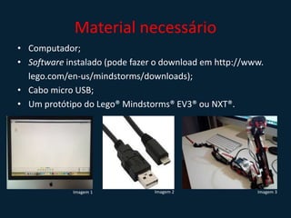 Material necessário
• Computador;
• Software instalado (pode fazer o download em http://www.
lego.com/en-us/mindstorms/downloads);
• Cabo micro USB;
• Um protótipo do Lego® Mindstorms® EV3® ou NXT®.
Imagem 1 Imagem 2 Imagem 3
 