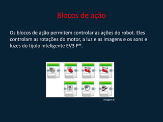 Blocos de ação
Os blocos de ação permitem controlar as ações do robot. Eles
controlam as rotações do motor, a luz e as imagens e os sons e
luzes do tijolo inteligente EV3 P®.
Imagem 6
 