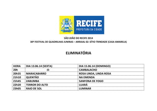 SÃO JOÃO DO RECIFE 2014
30º FESTIVAL DE QUADRILHAS JUNINAS – ARRAIAL 02: SÍTIO TRINDADE (CASA AMARELA)
ELIMINATÓRIA
HORA DIA 13.06.14 (SEXTA) DIA 15.06.14 (DOMINGO)
20h -0- CAMBALACHO
20h35 MARACABARRO ROSA LINDA, LINDA ROSA
21h10 QUENTÃO NA EMENDA
21h45 ZABUMBA SANFONA DE FOGO
22h20 TERROR DO ALTO LUARÁ
23h05 RAIO DE SOL LUMINAR
 