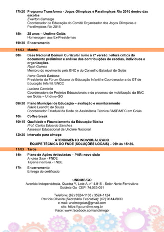 17h20 Programa Transforma - Jogos Olímpicos e Paralímpicos Rio 2016 dentro das
escolas
Ewerton Camargo
Coordenador de Educação do Comitê Organizador dos Jogos Olímpicos e
Paralímpicos Rio 2016
18h 25 anos – Undime Goiás
Homenagem aos Ex-Presidentes
19h30 Encerramento
11/03 Manhã
08h Base Nacional Comum Curricular rumo à 2ª versão: leitura crítica do
documento preliminar e análise das contribuições de escolas, indivíduos e
organizações.
Raph Gomes
Membro do movimento pela BNC e do Conselho Estadual de Goiás
Ivone Garcia Barbosa
Presidente do Fórum Goiano de Educação Infantil e Coordenador a do GT de
Educação Infantil /BNCC
Luciana Carniello
Coordenadora de Projetos Educacionais e do processo de mobilização da BNC
em Goiás – Undime-GO
09h30 Plano Municipal de Educação – avaliação e monitoramento
Flávio Leandro de Souza
Coordenador Estadual da Rede de Assistência Técnica SASE/MEC em Goiás
10h Coffee break
10h15 Qualidade e Financiamento da Educação Básica
Prof. Carlos Eduardo Sanches
Assessor Educacional da Undime Nacional
12h30 Intervalo para almoço
ATENDIMENTO INDIVIDUALIZADO
EQUIPE TÉCNICA DO FNDE (SOLUÇÕES LOCAIS) – 09h às 15h30.
11/03 Tarde
14h Plano de Ações Articuladas – PAR: novo ciclo
Andrea Saar - FNDE
Tayana Ferreira - FNDE
17h Encerramento
Entrega do certificado
UNDIME/GO
Avenida Independência, Quadra Y, Lote A, n° 4.815 - Setor Norte Ferroviário
Goiânia-Go CEP: 74.063-051
Telefone: (62) 3524-1108 / 3524-1124
Patrícia Oliveira (Secretária Executiva): (62) 9614-8890
e-mail: undimegoias@gmail.com
site: https://go.undime.org.br
Face: www.facebook.com/undimego
 