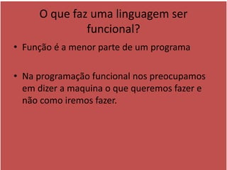 O que faz uma linguagem ser
funcional?
• Função é a menor parte de um programa
• Na programação funcional nos preocupamos
em dizer a maquina o que queremos fazer e
não como iremos fazer.
 