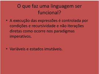 O que faz uma linguagem ser
funcional?
• A execução das expressões é controlada por
condições e recursividade e não iterações
diretas como ocorre nos paradigmas
imperativos.
• Variáveis e estados imutáveis.
 