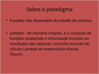 Sobre o paradigma
• Funções não dependem do estado do sistema.
• Lambda: de maneira simples, é o conceito de
funções recebendo e retornando funções ou
resultados das mesmas, conceito oriundo do
cálculo Lambda do matemático Alonzo
Church.
 