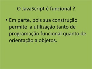 O JavaScript é funcional ?
• Em parte, pois sua construção
permite a utilização tanto de
programação funcional quanto de
orientação a objetos.
 