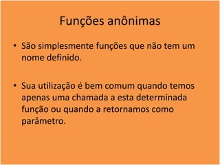 Funções anônimas
• São simplesmente funções que não tem um
nome definido.
• Sua utilização é bem comum quando temos
apenas uma chamada a esta determinada
função ou quando a retornamos como
parâmetro.
 