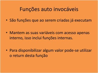 Funções auto invocáveis
• São funções que ao serem criadas já executam
• Mantem as suas variáveis com acesso apenas
interno, isso inclui funções internas.
• Para disponibilizar algum valor pode-se utilizar
o return desta função
 