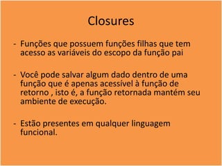 Closures
- Funções que possuem funções filhas que tem
acesso as variáveis do escopo da função pai
- Você pode salvar algum dado dentro de uma
função que é apenas acessível à função de
retorno , isto é, a função retornada mantém seu
ambiente de execução.
- Estão presentes em qualquer linguagem
funcional.
 