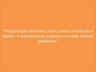 “Programação funcional, assim como a orientação a
objetos, é uma forma de se pensar em como resolver
problemas”
 