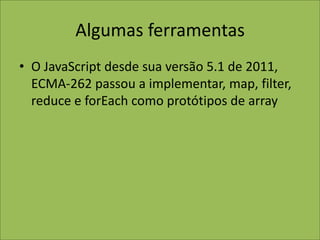 Algumas ferramentas
• O JavaScript desde sua versão 5.1 de 2011,
ECMA-262 passou a implementar, map, filter,
reduce e forEach como protótipos de array
 