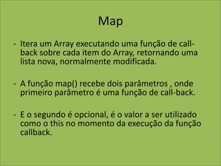 Map
- Itera um Array executando uma função de call-
back sobre cada item do Array, retornando uma
lista nova, normalmente modificada.
- A função map() recebe dois parâmetros , onde
primeiro parâmetro é uma função de call-back.
- E o segundo é opcional, é o valor a ser utilizado
como o this no momento da execução da função
callback.
 