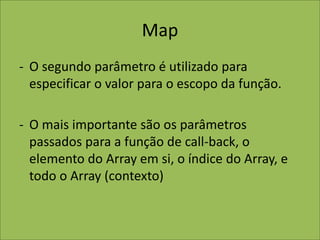 Map
- O segundo parâmetro é utilizado para
especificar o valor para o escopo da função.
- O mais importante são os parâmetros
passados para a função de call-back, o
elemento do Array em si, o índice do Array, e
todo o Array (contexto)
 