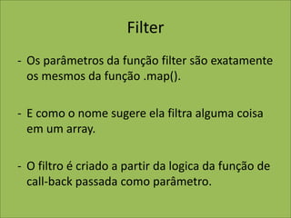 Filter
- Os parâmetros da função filter são exatamente
os mesmos da função .map().
- E como o nome sugere ela filtra alguma coisa
em um array.
- O filtro é criado a partir da logica da função de
call-back passada como parâmetro.
 