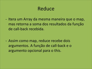Reduce
- Itera um Array da mesma maneira que o map,
mas retorna a soma dos resultados da função
de call-back recebida.
- Assim como map, reduce recebe dois
argumentos. A função de call-back e o
argumento opcional para o this.
 