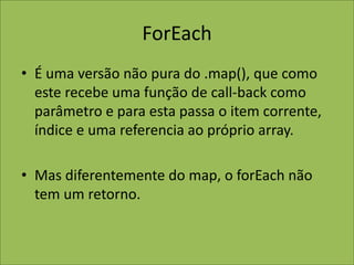 ForEach
• É uma versão não pura do .map(), que como
este recebe uma função de call-back como
parâmetro e para esta passa o item corrente,
índice e uma referencia ao próprio array.
• Mas diferentemente do map, o forEach não
tem um retorno.
 