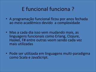 E funcional funciona ?
• A programação funcional ficou por anos fechada
ao meio acadêmico devido a complexidade
• Mas a cada dia isso vem mudando mais, as
linguagens funcionais como Erlang, Clojure,
Haskel, F# entre outras veem sendo cada vez
mais utilizadas
• Pode ser utilizada em linguagens multi-paradigma
como Scala e JavaScript.
 