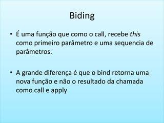 Biding
• É uma função que como o call, recebe this
como primeiro parâmetro e uma sequencia de
parâmetros.
• A grande diferença é que o bind retorna uma
nova função e não o resultado da chamada
como call e apply
 