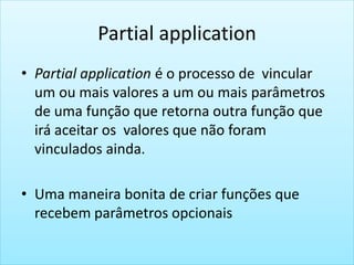 Partial application
• Partial application é o processo de vincular
um ou mais valores a um ou mais parâmetros
de uma função que retorna outra função que
irá aceitar os valores que não foram
vinculados ainda.
• Uma maneira bonita de criar funções que
recebem parâmetros opcionais
 