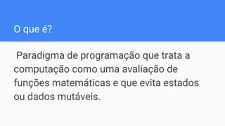 O que é?
Paradigma de programação que trata a
computação como uma avaliação de
funções matemáticas e que evita estados
ou dados mutáveis.
 