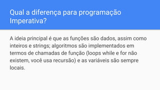 Qual a diferença para programação
Imperativa?
A ideia principal é que as funções são dados, assim como
inteiros e strings; algoritmos são implementados em
termos de chamadas de função (loops while e for não
existem, você usa recursão) e as variáveis são sempre
locais.
 