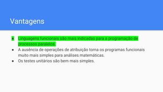 Vantagens
● Linguagens funcionais são mais indicadas para a programação de
processos paralelos.
● A ausência de operações de atribuição torna os programas funcionais
muito mais simples para análises matemáticas.
● Os testes unitários são bem mais simples.
 