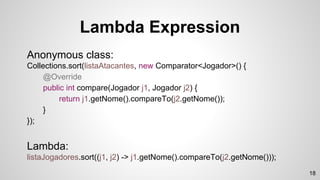 Anonymous class:
Collections.sort(listaAtacantes, new Comparator<Jogador>() {
@Override
public int compare(Jogador j1, Jogador j2) {
return j1.getNome().compareTo(j2.getNome());
}
});
Lambda:
listaJogadores.sort((j1, j2) -> j1.getNome().compareTo(j2.getNome()));
Lambda Expression
18
 
