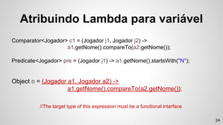Comparator<Jogador> c1 = (Jogador j1, Jogador j2) ->
a1.getNome().compareTo(a2.getNome());
Predicate<Jogador> pre = (Jogador j1) -> a1.getNome().startsWith("N");
Object o = (Jogador a1, Jogador a2) ->
a1.getNome().compareTo(a2.getNome());
Atribuindo Lambda para variável
//The target type of this expression must be a functional interface
24
 