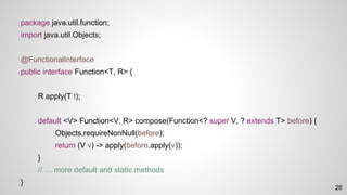 package java.util.function;
import java.util.Objects;
@FunctionalInterface
public interface Function<T, R> {
R apply(T t);
default <V> Function<V, R> compose(Function<? super V, ? extends T> before) {
Objects.requireNonNull(before);
return (V v) -> apply(before.apply(v));
}
// … more default and static methods
}
26
 