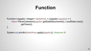 Function<Jogador, Integer> idadeAnos = (Jogador jogador) -> {
return Period.between(jogador.getDataNascimento(), LocalDate.now())
.getYears();
};
System.out.println(idadeAnos.apply(jogador)); //Imprime 30
Function
27
 