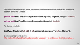 31
Dois métodos com mesmo nome, recebendo diferentes Functional Interfaces, porém que
aceitam a mesma Lambda
private void testTypeChecking(BiFunction<Jogador, Jogador, Integer> lambda)
private void testTypeChecking(Comparator<Jogador> lambda)
Ao chamar o método
testTypeChecking((a1, a2) -> a1.getNome().compareTo(a2.getNome()));
o compilador apresenta o erro:
The method testTypeChecking(Comparator<Jogador>) is ambiguous for the type class ...
 