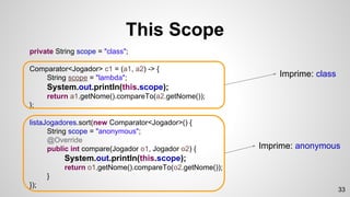private String scope = "class";
Comparator<Jogador> c1 = (a1, a2) -> {
String scope = "lambda";
System.out.println(this.scope);
return a1.getNome().compareTo(a2.getNome());
};
listaJogadores.sort(new Comparator<Jogador>() {
String scope = "anonymous";
@Override
public int compare(Jogador o1, Jogador o2) {
System.out.println(this.scope);
return o1.getNome().compareTo(o2.getNome());
}
});
This Scope
Imprime: class
Imprime: anonymous
33
 