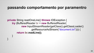 private String readOneLine() throws IOException {
try (BufferedReader br = new BufferedReader(
new InputStreamReader(getClass().getClassLoader()
.getResourceAsStream("document.txt")))) {
return br.readLine();
}
}
34
passando comportamento por paramentro
 
